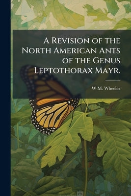 A Revision of the North American Ants of the Genus Leptothorax Mayr. by Wheeler, W. M.
