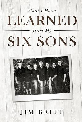 What I Have Learned From My Six Sons by Britt, Jim W.