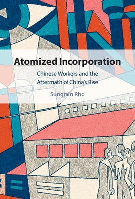 Atomized Incorporation: Chinese Workers and the Aftermath of China's Rise by Rho, Sungmin