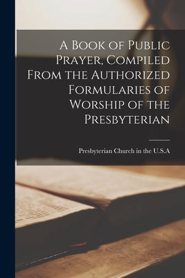 A Book of Public Prayer, Compiled From the Authorized Formularies of Worship of the Presbyterian by Presbyterian Church in the U S a (Ol