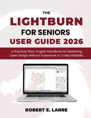 The LightBurn for Seniors User Guide 2026: A Practical, Plain-English Handbook for Mastering Laser Design Without Guesswork or Costly Mistakes by Larre, Robert E.
