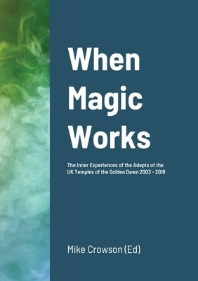 When Magic Works: The Inner Experiences of the Adepts of the UK Temples of the Golden Dawn 2003 - 2018 by Crowson, Mike