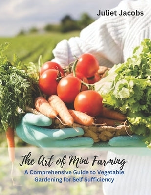 The Art of Mini Farming: A Comprehensive Guide to Vegetable Gardening for Self Sufficiency by Jacobs, Juliet
