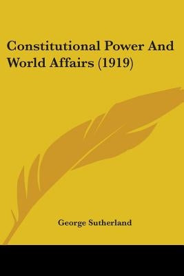 Constitutional Power And World Affairs (1919) by Sutherland, George