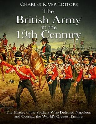 The British Army in the 19th Century: The History of the Soldiers Who Defeated Napoleon and Oversaw the World's Greatest Empire by Charles River