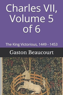 Charles VII, Volume 5 of 6: The King Victorious, 1449 - 1453 by Wallis, Frank H.