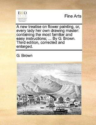 A New Treatise on Flower Painting, Or, Every Lady Her Own Drawing Master: Containing the Most Familiar and Easy Instructions; ... by G. Brown. Third E by Brown, G.