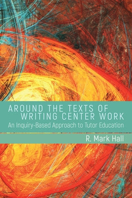 Around the Texts of Writing Center Work: An Inquiry-Based Approach to Tutor Education by Hall, R. Mark