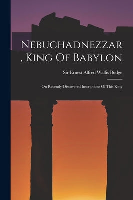 Nebuchadnezzar, King Of Babylon: On Recently-discovered Inscriptions Of This King by Sir Ernest Alfred Wallis Budge