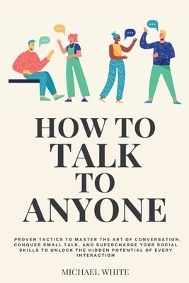 How to Talk to Anyone: Proven Tactics to Master the Art of Conversation, Conquer Small Talk, and Supercharge Your Social Skills to Unlock the by White, Michael