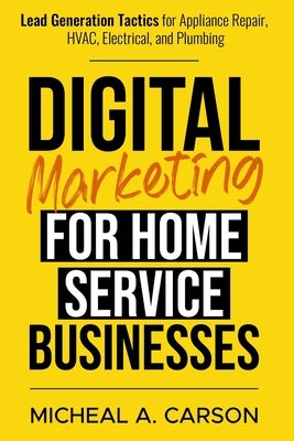 Digital Marketing for Home Service Businesses: Lead Generation Tactics for Appliance Repair, HVAC, Electrical, and Plumbing by Carson, Micheal A.