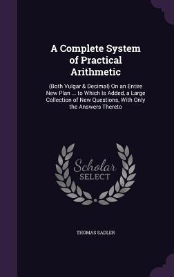 A Complete System of Practical Arithmetic: (Both Vulgar & Decimal) On an Entire New Plan ... to Which Is Added, a Large Collection of New Questions, W by Sadler, Thomas