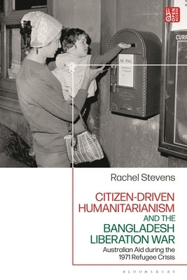 Citizen-Driven Humanitarianism and the Bangladesh Liberation War: Australian Aid During the 1971 Refugee Crisis by Stevens, Rachel