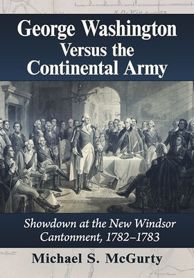 George Washington Versus the Continental Army: Showdown at the New Windsor Cantonment, 1782-1783 by McGurty, Michael S.