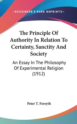 The Principle Of Authority In Relation To Certainty, Sanctity And Society: An Essay In The Philosophy Of Experimental Religion (1912) by Forsyth, Peter T.
