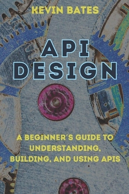 API Design: A Beginner's Guide to Understanding, Building, and Using APIs by Bates, Kevin