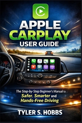 Apple Carplay User Guide: The Step-by-Step Beginner's Manual to Safer, Smarter and Hands-Free Driving by Hobbs, Tyler S.