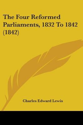 The Four Reformed Parliaments, 1832 To 1842 (1842) by Lewis, Charles Edward