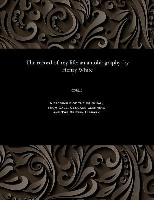The Record of My Life: An Autobiography: By Henry White by White, Henry