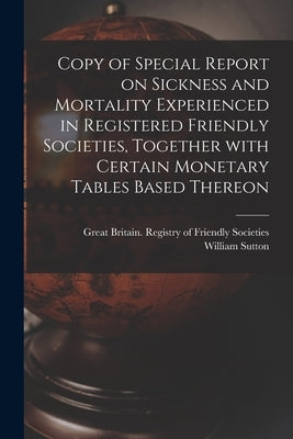Copy of Special Report on Sickness and Mortality Experienced in Registered Friendly Societies, Together With Certain Monetary Tables Based Thereon by Great Britain Registry of Friendly S