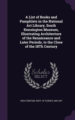 A List of Books and Pamphlets in the National Art Library, South Kensington Museum, Illustrating Architecture of the Renaissance and Later Periods, to by Great Britain Dept of Science and Art