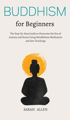 Buddhism for beginners: The Step-by-Step Guide to Overcome the Era of Anxiety and Stress Using Mindfulness Meditation and Zen Teachings by Allen, Sarah