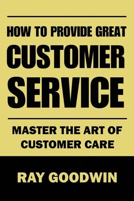 How to Provide Great Customer Service: Master the Art of Customer Care by Goodwin, Ray