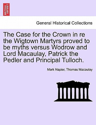 The Case for the Crown in Re the Wigtown Martyrs Proved to Be Myths Versus Wodrow and Lord Macaulay, Patrick the Pedler and Principal Tulloch. by Napier, Mark