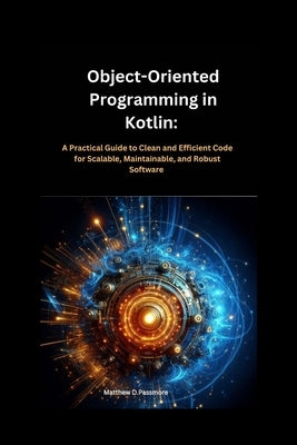 Object-Oriented Programming in Kotlin: : A Practical Guide to Clean and Efficient Code for Scalable, Maintainable, and Robust Software by Passmore, Matthew D.