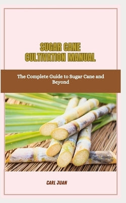 Sugar Cane Cultivation Manual: The Complete Guide to Sugar Cane and Beyond by Juan, Carl