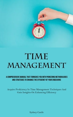 Time Management: A Comprehensive Manual That Furnishes You With Pioneering Methodologies And Strategies To Enhance The Efficiency Of Your Endeavors (A by Castle, Sydney