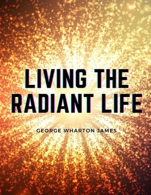 Living the Radiant Life: A Personal Narrative by George Wharton James