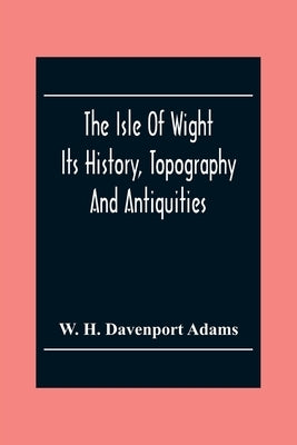 The Isle Of Wight: Its History, Topography And Antiquities: With Notes Upon Its Principal Seats, Churches, Manoral Houses, Legendary And by H. Davenport Adams, W.