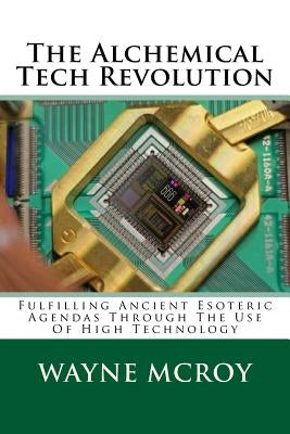 The Alchemical Tech Revolution: Fulfilling Ancient Esoteric Agendas Through The Use Of High Technology by McRoy, Wayne