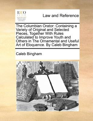 The Columbian Orator: Containing a Variety of Original and Selected Pieces, Together with Rules Calculated to Improve Youth and Others in th by Bingham, Caleb