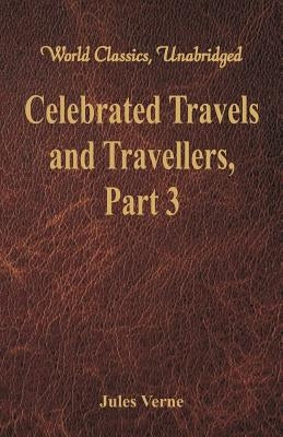 Celebrated Travels and Travellers: The Great Explorers of the Nineteenth Century - Part 3 (World Classics, Unabridged) by Verne, Jules