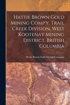 Hattie Brown Gold Mining Comp'y, Trail Creek Division, West Kootenay Mining District, British Columbia by Hattie Brown Gold Mining Company