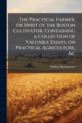 The Practical Farmer, or Spirit of the Boston Cultivator, Containing a Collection of Valuable Essays, on Practical Agriculture, &c by Buckminster, William