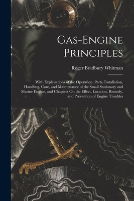 Gas-Engine Principles: With Explanations of the Operation, Parts, Installation, Handling, Care, and Maintenance of the Small Stationary and M by Whitman, Roger Bradbury