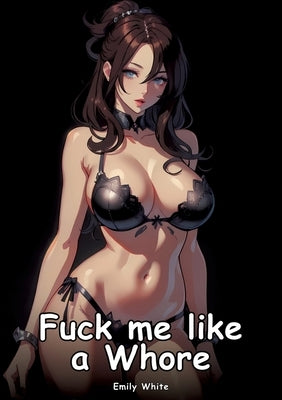 Fuck me like a Whore: Collection of Adult and Erotic Manga Stories with Nude Pictures by White, Emily