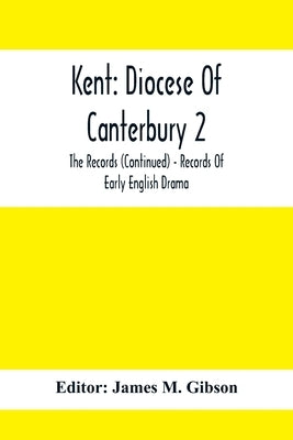 Kent: Diocese Of Canterbury 2: The Records (Continued) - Records Of Early English Drama by M. Gibson, James
