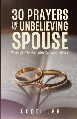 30 Prayers for My Unbelieving Spouse: Warring for Their Soul While God Works on Yours by Lee, Capri