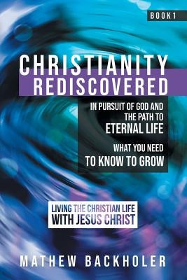 Christianity Rediscovered, in Pursuit of God and the Path to Eternal Life: What you Need to Know to Grow, Living the Christian Life with Jesus Christ, by Backholer, Mathew