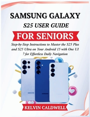 Samsung Galaxy S25 User Guide for Seniors: Step-by-Step Instructions to Master the S25 Plus and S25 Ultra on Your Android 15 with One UI 7 for Effortl by Caldwell, Kelvin
