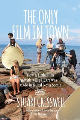The Only Film in Town: How a Little Film With a Big Heart was Made in Rural Nova Scotia by Cresswell, Stuart