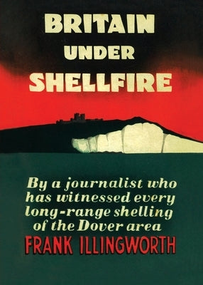 Britain Under Shellfire: Long Range Shelling of the Dover Area 1940-42 by Illingworth, Frank