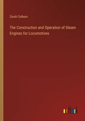 The Construction and Operation of Steam Engines for Locomotives by Colburn, Zerah