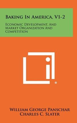 Baking in America, V1-2: Economic Development, and Market Organization and Competition by Panschar, William George