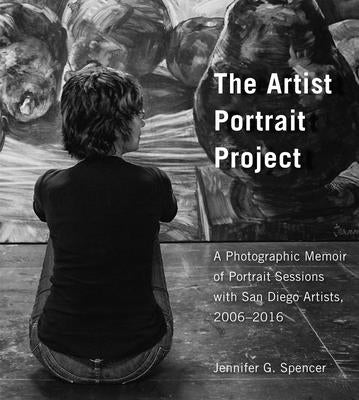 The Artist Portrait Project: A Photographic Memoir of Portraits Sessions with San Diego Artists, 2006-2016 by Spencer, Jennifer G.