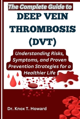 The Complete Guide to Deep Vein Thrombosis (DVT): Understanding Risks, Symptoms, and Proven Prevention Strategies for a Healthier Life by T. Howard, Knox
